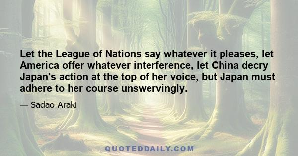 Let the League of Nations say whatever it pleases, let America offer whatever interference, let China decry Japan's action at the top of her voice, but Japan must adhere to her course unswervingly.