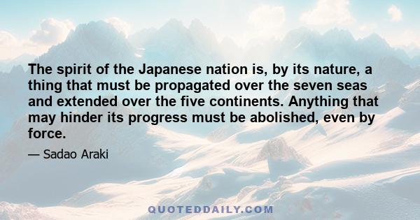 The spirit of the Japanese nation is, by its nature, a thing that must be propagated over the seven seas and extended over the five continents. Anything that may hinder its progress must be abolished, even by force.