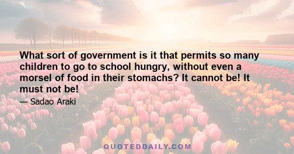 What sort of government is it that permits so many children to go to school hungry, without even a morsel of food in their stomachs? It cannot be! It must not be!