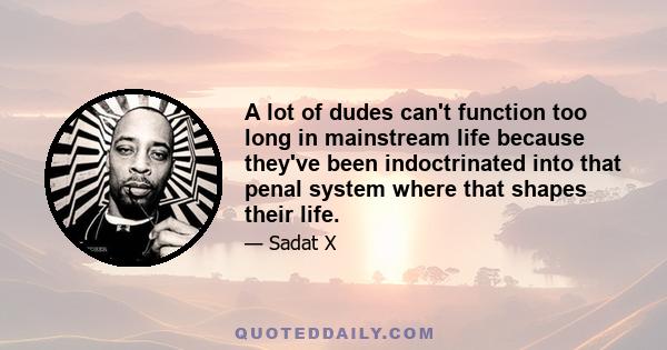 A lot of dudes can't function too long in mainstream life because they've been indoctrinated into that penal system where that shapes their life.