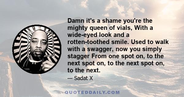 Damn it's a shame you're the mighty queen of vials, With a wide-eyed look and a rotten-toothed smile. Used to walk with a swagger, now you simply stagger From one spot on, to the next spot on, to the next spot on, to