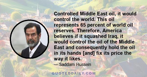 Controlled Middle East oil, it would control the world. This oil represents 65 percent of world oil reserves. Therefore, America believes if it squashed Iraq, it would control the oil of the Middle East and consequently 