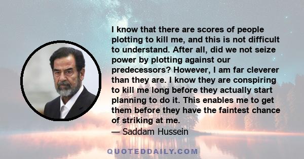 I know that there are scores of people plotting to kill me, and this is not difficult to understand. After all, did we not seize power by plotting against our predecessors? However, I am far cleverer than they are. I