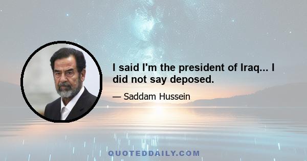 I said I'm the president of Iraq... I did not say deposed.