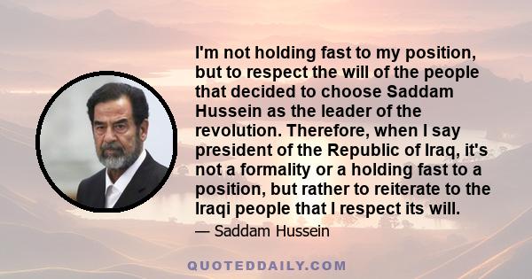 I'm not holding fast to my position, but to respect the will of the people that decided to choose Saddam Hussein as the leader of the revolution. Therefore, when I say president of the Republic of Iraq, it's not a