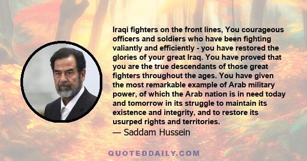 Iraqi fighters on the front lines, You courageous officers and soldiers who have been fighting valiantly and efficiently - you have restored the glories of your great Iraq. You have proved that you are the true