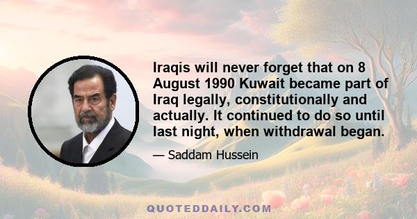 Iraqis will never forget that on 8 August 1990 Kuwait became part of Iraq legally, constitutionally and actually. It continued to do so until last night, when withdrawal began.