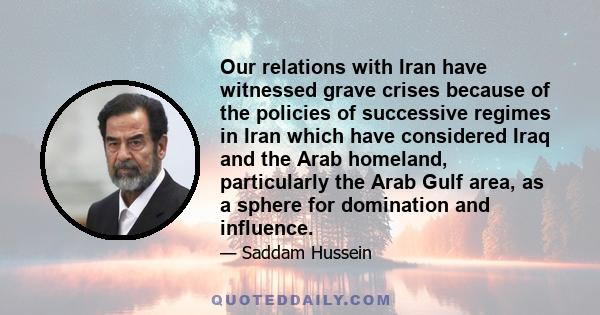 Our relations with Iran have witnessed grave crises because of the policies of successive regimes in Iran which have considered Iraq and the Arab homeland, particularly the Arab Gulf area, as a sphere for domination and 