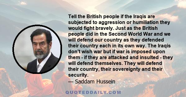 Tell the British people if the Iraqis are subjected to aggression or humiliation they would fight bravely. Just as the British people did in the Second World War and we will defend our country as they defended their