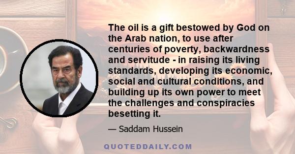 The oil is a gift bestowed by God on the Arab nation, to use after centuries of poverty, backwardness and servitude - in raising its living standards, developing its economic, social and cultural conditions, and