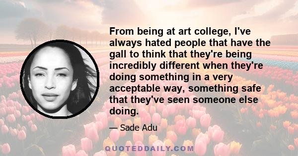 From being at art college, I've always hated people that have the gall to think that they're being incredibly different when they're doing something in a very acceptable way, something safe that they've seen someone