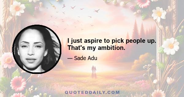 I just aspire to pick people up. That's my ambition.