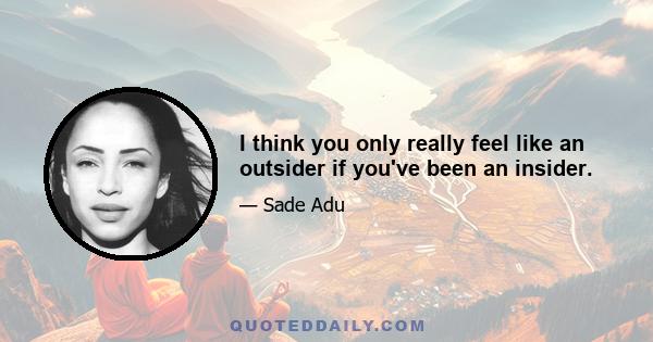 I think you only really feel like an outsider if you've been an insider.