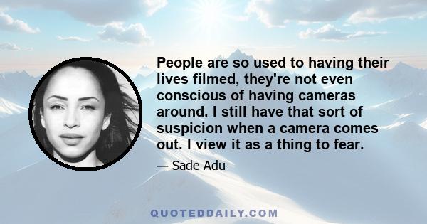 People are so used to having their lives filmed, they're not even conscious of having cameras around. I still have that sort of suspicion when a camera comes out. I view it as a thing to fear.