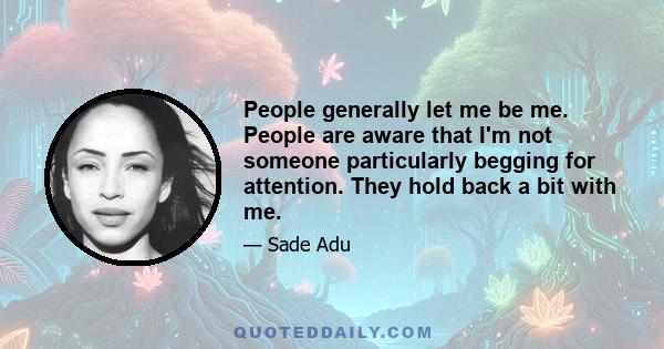 People generally let me be me. People are aware that I'm not someone particularly begging for attention. They hold back a bit with me.