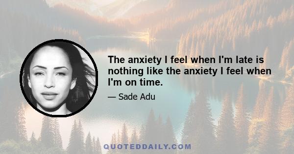 The anxiety I feel when I'm late is nothing like the anxiety I feel when I'm on time.