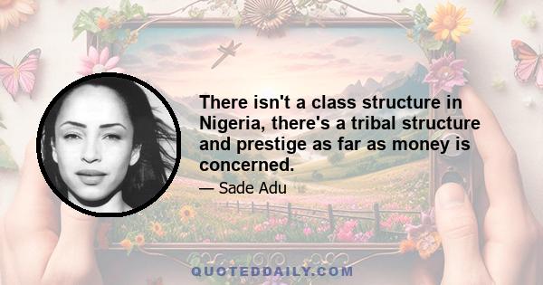 There isn't a class structure in Nigeria, there's a tribal structure and prestige as far as money is concerned.