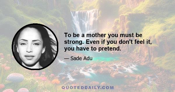 To be a mother you must be strong. Even if you don't feel it, you have to pretend.