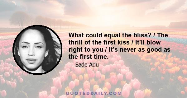 What could equal the bliss? / The thrill of the first kiss / It'll blow right to you / It's never as good as the first time.