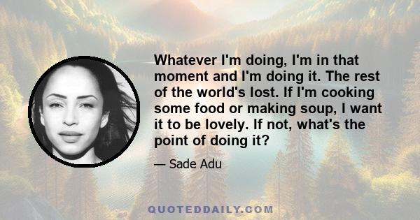 Whatever I'm doing, I'm in that moment and I'm doing it. The rest of the world's lost. If I'm cooking some food or making soup, I want it to be lovely. If not, what's the point of doing it?