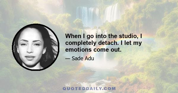 When I go into the studio, I completely detach. I let my emotions come out.