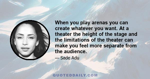 When you play arenas you can create whatever you want. At a theater the height of the stage and the limitations of the theater can make you feel more separate from the audience.