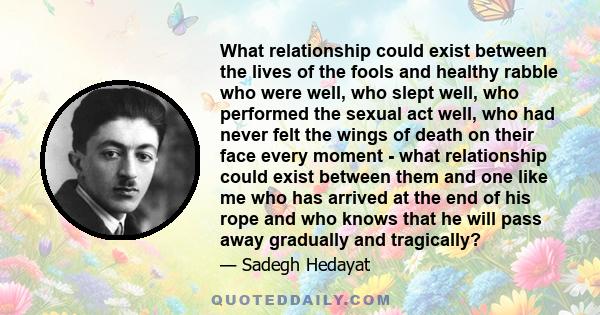 What relationship could exist between the lives of the fools and healthy rabble who were well, who slept well, who performed the sexual act well, who had never felt the wings of death on their face every moment - what