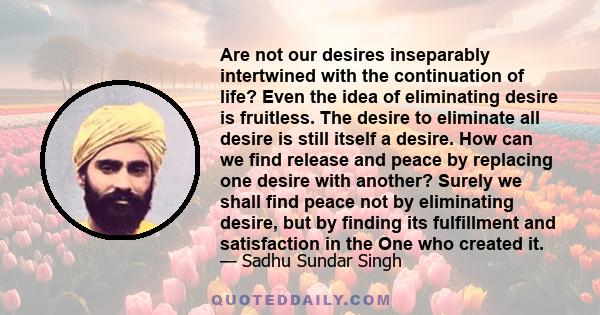 Are not our desires inseparably intertwined with the continuation of life? Even the idea of eliminating desire is fruitless. The desire to eliminate all desire is still itself a desire. How can we find release and peace 