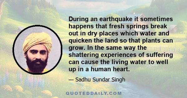 During an earthquake it sometimes happens that fresh springs break out in dry places which water and quicken the land so that plants can grow. In the same way the shattering experiences of suffering can cause the living 