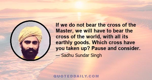 If we do not bear the cross of the Master, we will have to bear the cross of the world, with all its earthly goods. Which cross have you taken up? Pause and consider.