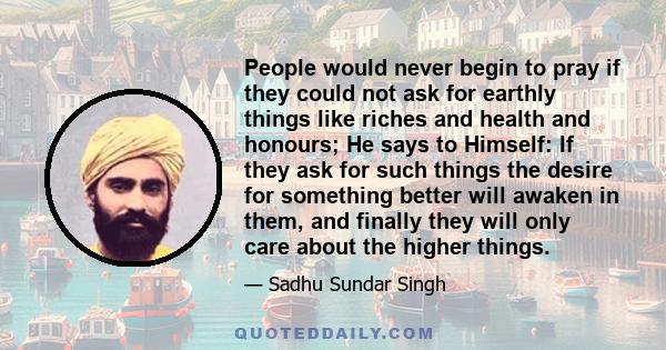 People would never begin to pray if they could not ask for earthly things like riches and health and honours; He says to Himself: If they ask for such things the desire for something better will awaken in them, and