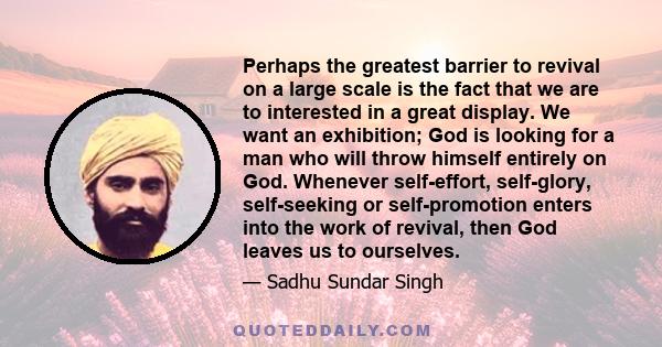 Perhaps the greatest barrier to revival on a large scale is the fact that we are to interested in a great display. We want an exhibition; God is looking for a man who will throw himself entirely on God. Whenever