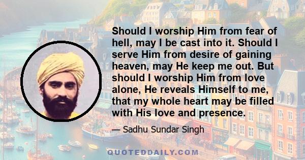 Should I worship Him from fear of hell, may I be cast into it. Should I serve Him from desire of gaining heaven, may He keep me out. But should I worship Him from love alone, He reveals Himself to me, that my whole