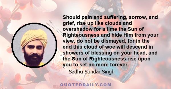 Should pain and suffering, sorrow, and grief, rise up like clouds and overshadow for a time the Sun of Righteousness and hide Him from your view, do not be dismayed, for in the end this cloud of woe will descend in