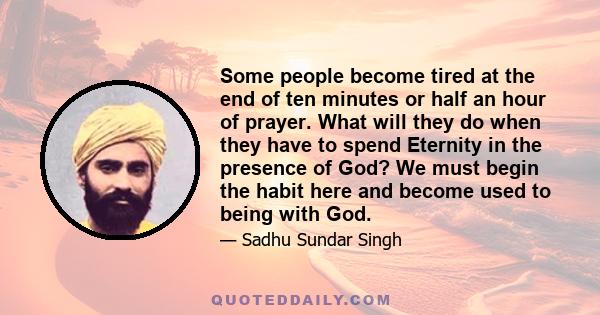 Some people become tired at the end of ten minutes or half an hour of prayer. What will they do when they have to spend Eternity in the presence of God? We must begin the habit here and become used to being with God.