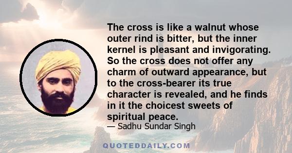 The cross is like a walnut whose outer rind is bitter, but the inner kernel is pleasant and invigorating. So the cross does not offer any charm of outward appearance, but to the cross-bearer its true character is