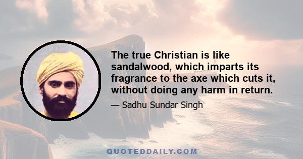 The true Christian is like sandalwood, which imparts its fragrance to the axe which cuts it, without doing any harm in return.