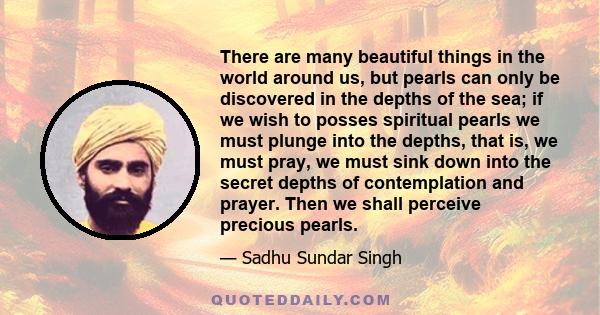 There are many beautiful things in the world around us, but pearls can only be discovered in the depths of the sea; if we wish to posses spiritual pearls we must plunge into the depths, that is, we must pray, we must