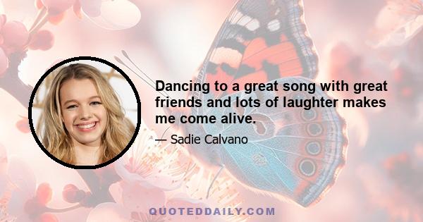 Dancing to a great song with great friends and lots of laughter makes me come alive.