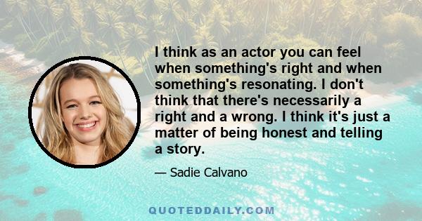 I think as an actor you can feel when something's right and when something's resonating. I don't think that there's necessarily a right and a wrong. I think it's just a matter of being honest and telling a story.