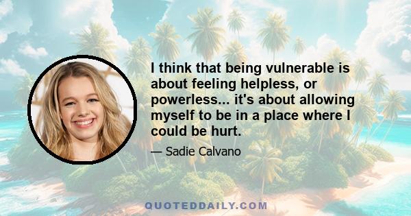 I think that being vulnerable is about feeling helpless, or powerless... it's about allowing myself to be in a place where I could be hurt.