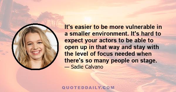 It's easier to be more vulnerable in a smaller environment. It's hard to expect your actors to be able to open up in that way and stay with the level of focus needed when there's so many people on stage.