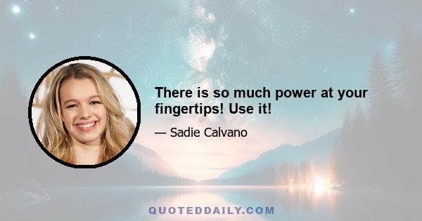 There is so much power at your fingertips! Use it!