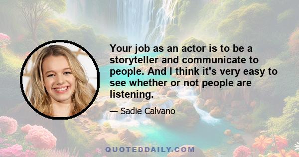 Your job as an actor is to be a storyteller and communicate to people. And I think it's very easy to see whether or not people are listening.