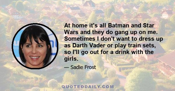 At home it's all Batman and Star Wars and they do gang up on me. Sometimes I don't want to dress up as Darth Vader or play train sets, so I'll go out for a drink with the girls.