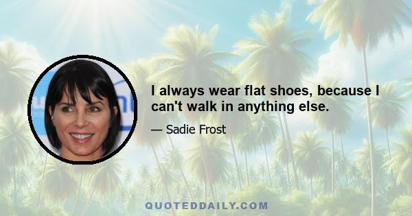 I always wear flat shoes, because I can't walk in anything else.