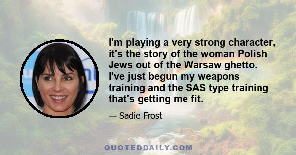 I'm playing a very strong character, it's the story of the woman Polish Jews out of the Warsaw ghetto. I've just begun my weapons training and the SAS type training that's getting me fit.