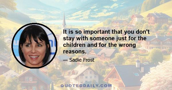 It is so important that you don't stay with someone just for the children and for the wrong reasons.