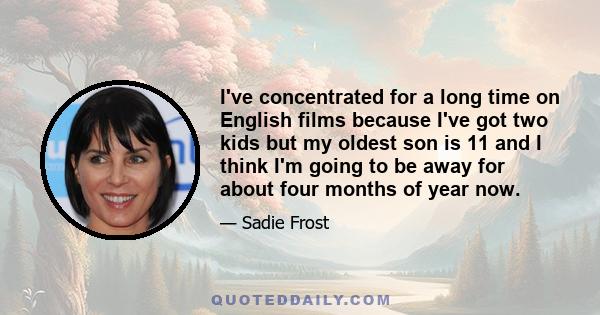 I've concentrated for a long time on English films because I've got two kids but my oldest son is 11 and I think I'm going to be away for about four months of year now.