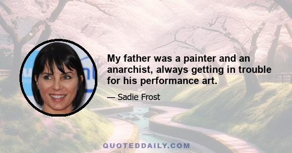 My father was a painter and an anarchist, always getting in trouble for his performance art.